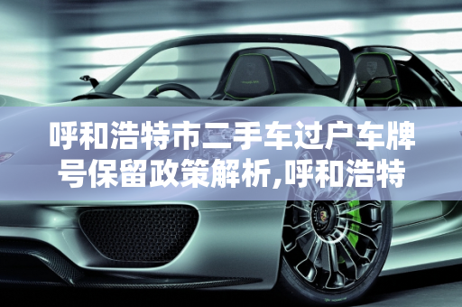 呼和浩特市二手车过户车牌号保留政策解析,呼和浩特市二手车过户可以上原来的车牌号吗