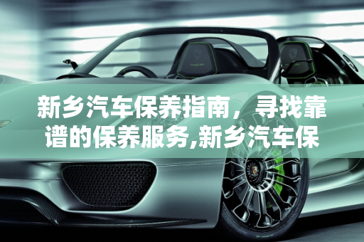 新乡汽车保养指南，寻找靠谱的保养服务,新乡汽车保养哪里靠谱，新乡汽车保养