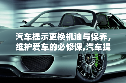 汽车提示更换机油与保养，维护爱车的必修课,汽车提示更换机油是要保养吗,汽车提示需要保养了