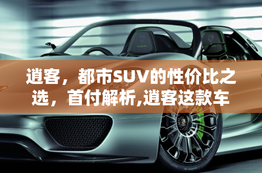逍客，都市SUV的性价比之选，首付解析,逍客这款车怎么样，首付大概多少钱