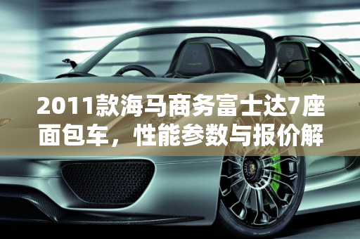 2011款海马商务富士达7座面包车，性能参数与报价解析,2011海马商务富士达7座面包参数，海马面包汽车报价