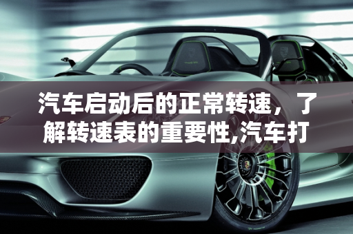 汽车启动后的正常转速，了解转速表的重要性,汽车打着火后转速多少才正常？