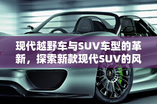 现代越野车与SUV车型的革新，探索新款现代SUV的风采,现代越野车有哪些，现代suv车型新款