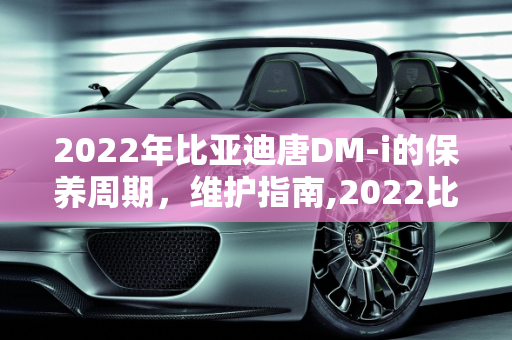 2022年比亚迪唐DM-i的保养周期，维护指南,2022比亚迪唐dmi保养周期
