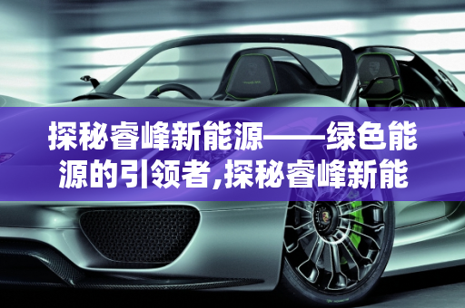 探秘睿峰新能源——绿色能源的引领者,探秘睿峰新能源——绿色能源的引领者