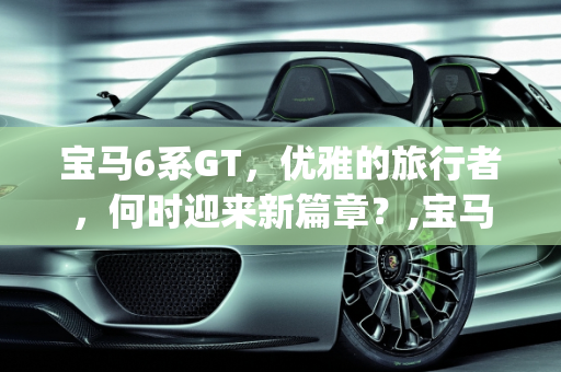 宝马6系GT，优雅的旅行者，何时迎来新篇章？,宝马6系gt什么时候改款