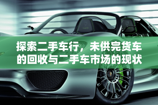 探索二手车行，未供完货车的回收与二手车市场的现状,二手车行收没有供完的货车吗，二手车是不是都有人收过