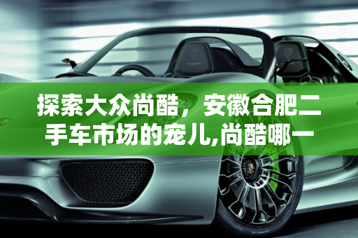 探索大众尚酷，安徽合肥二手车市场的宠儿,尚酷哪一年的好，大众尚酷二手车安徽合肥