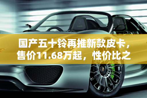 国产五十铃再推新款皮卡，售价11.68万起，性价比之选？,国产五十铃再推新款皮卡，售价11.68万起，你觉得如何