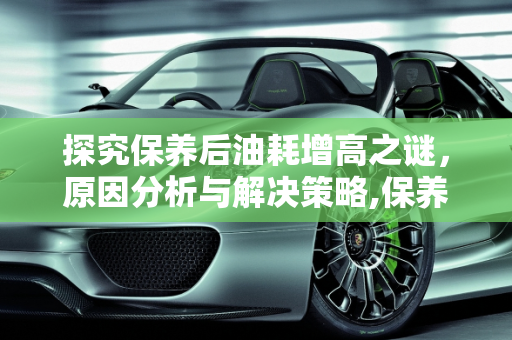 探究保养后油耗增高之谜，原因分析与解决策略,保养过后油耗增高是什么原因