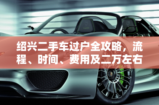 绍兴二手车过户全攻略，流程、时间、费用及二万左右报价指南,绍兴这个二手车怎么过户？需要多久费用多少，绍兴二万左右二手车报价
