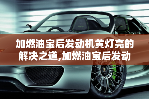 加燃油宝后发动机黄灯亮的解决之道,加燃油宝后发动机黄灯亮怎么消除
