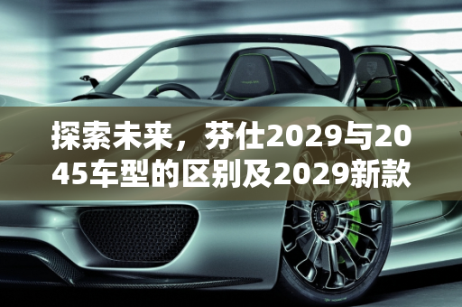 探索未来，芬仕2029与2045车型的区别及2029新款车型亮点,芬仕2029和2045区别，2029新款车型