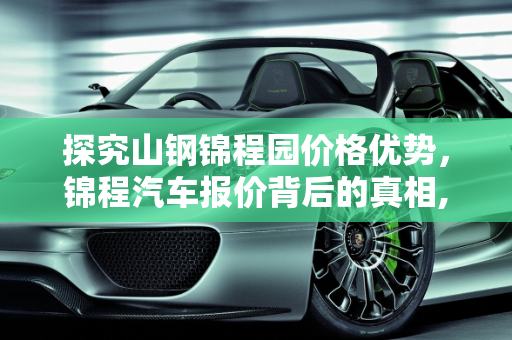 探究山钢锦程园价格优势，锦程汽车报价背后的真相,山钢锦程园为什么这么便宜，锦程汽车报价