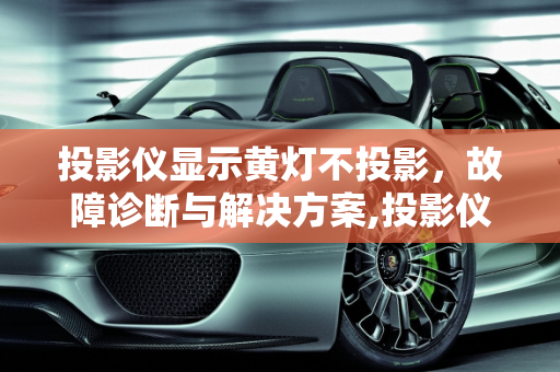 投影仪显示黄灯不投影，故障诊断与解决方案,投影仪显示黄灯不投影