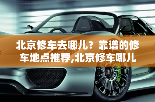 北京修车去哪儿？靠谱的修车地点推荐,北京修车哪儿靠谱