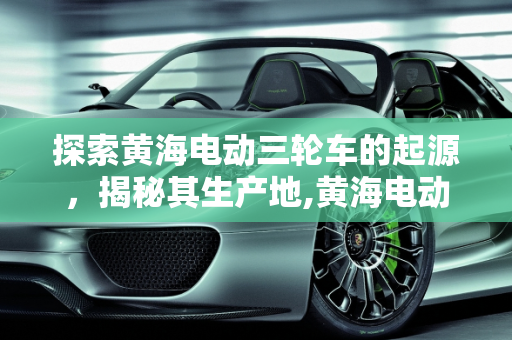 探索黄海电动三轮车的起源，揭秘其生产地,黄海电动三轮车哪里生产的