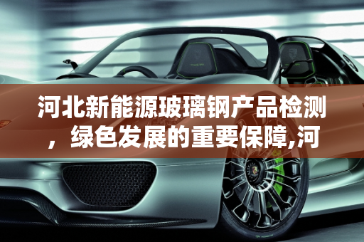 河北新能源玻璃钢产品检测，绿色发展的重要保障,河北新能源玻璃钢产品检测，保障绿色发展的重要环节