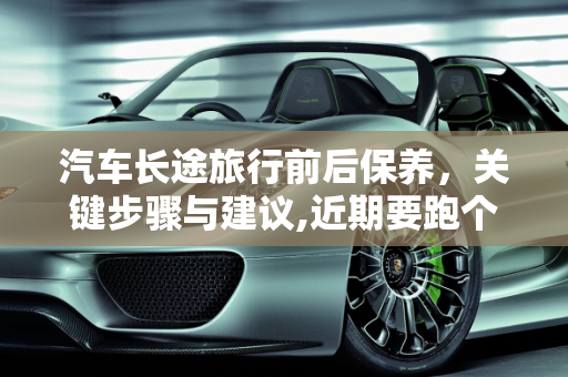 汽车长途旅行前后保养，关键步骤与建议,近期要跑个长途，我是长途之前保养还是之后保养，汽车长途保养