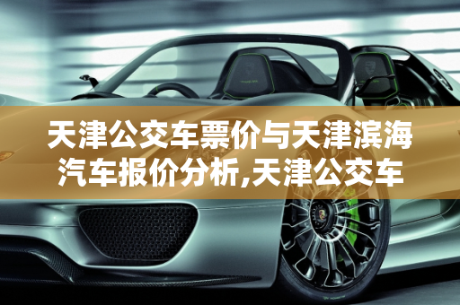 天津公交车票价与天津滨海汽车报价分析,天津公交车票价，天津滨海汽车报价