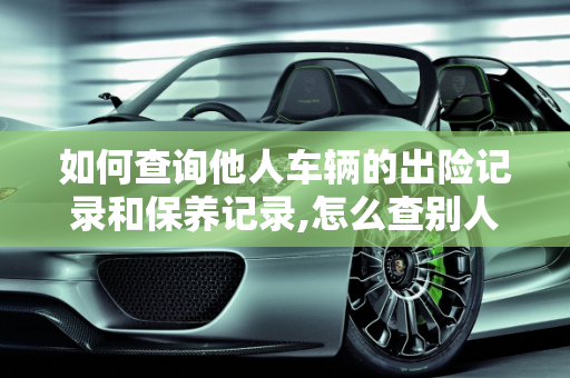 如何查询他人车辆的出险记录和保养记录,怎么查别人车的出险记录，他人汽车保养记录查询