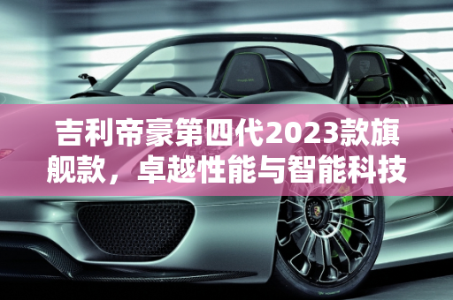 吉利帝豪第四代2023款旗舰款，卓越性能与智能科技的完美融合,吉利帝豪第四代2023款旗舰款参数