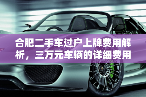 合肥二手车过户上牌费用解析，三万元车辆的详细费用清单,合肥二手车过户上牌办下来要多少钱？三万的车