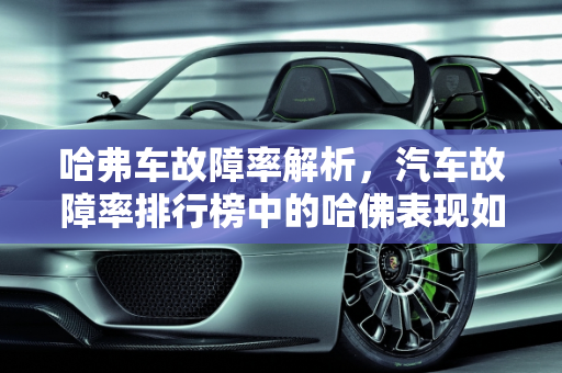 哈弗车故障率解析，汽车故障率排行榜中的哈佛表现如何？,哈弗车故障率怎么样,汽车故障率排行榜哈佛