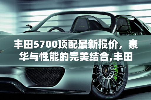 丰田5700顶配最新报价，豪华与性能的完美结合,丰田5700顶配最新报价，丰田5700汽车报价
