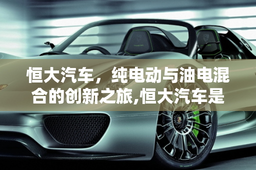 恒大汽车，纯电动与油电混合的创新之旅,恒大汽车是纯电动还是油电混合,恒大新款suv车型