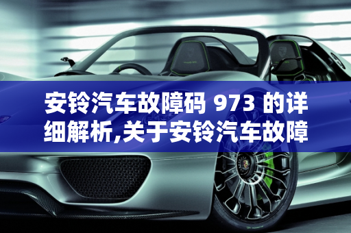 安铃汽车故障码 973 的详细解析,关于安铃汽车故障码 973 的详细解析