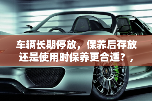 车辆长期停放，保养后存放还是使用时保养更合适？,车半年不开，是保养完放在那里好，还是开的时候在保养好