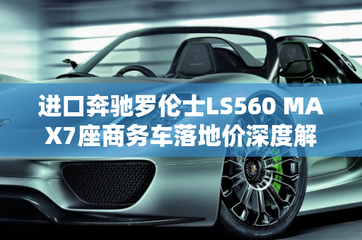 进口奔驰罗伦士LS560 MAX7座商务车落地价深度解析,进口奔驰罗伦士ls560max7座商务车落地价