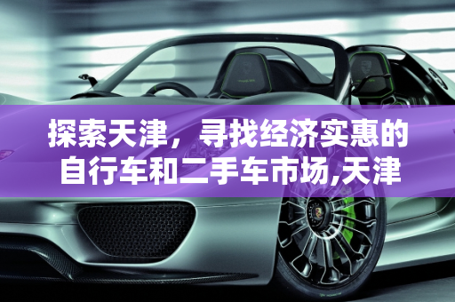探索天津，寻找经济实惠的自行车和二手车市场,天津市里哪儿有便宜的自行车卖？越便宜越好，天津好的二手车批发价位