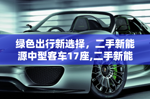 绿色出行新选择，二手新能源中型客车17座,二手新能源中型客车 17 座，环保与经济的理想选择