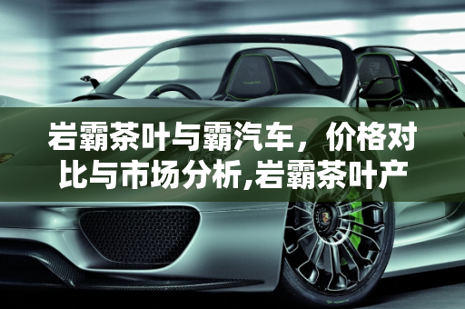 岩霸茶叶与霸汽车，价格对比与市场分析,岩霸茶叶产品价格，霸汽车报价