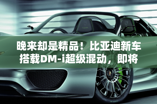 晚来却是精品！比亚迪新车搭载DM-i超级混动，即将上市能否引爆市场？,晚来却是精品！比亚迪新车即将上市，搭载DM-i超级混动，能火吗