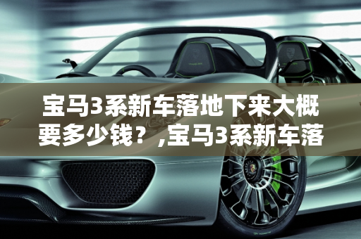 宝马3系新车落地下来大概要多少钱？,宝马3系新车落地下来大概要多少钱