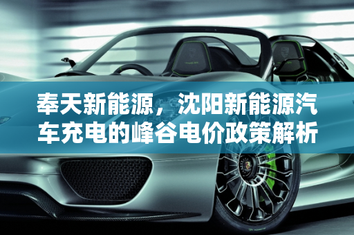 奉天新能源，沈阳新能源汽车充电的峰谷电价政策解析,沈阳新能源汽车充电有峰谷电价吗,奉天新能源