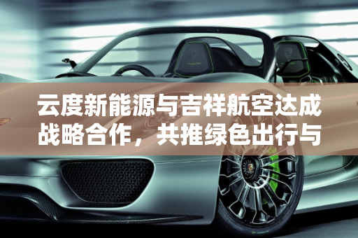 云度新能源与吉祥航空达成战略合作，共推绿色出行与航空旅游发展,云度新能源与吉祥航空达成战略合作，共同推动绿色出行和航空旅游发展