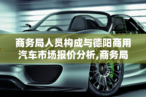 商务局人员构成与德阳商用汽车市场报价分析,商务局都是公务员吗,德阳商用汽车报价
