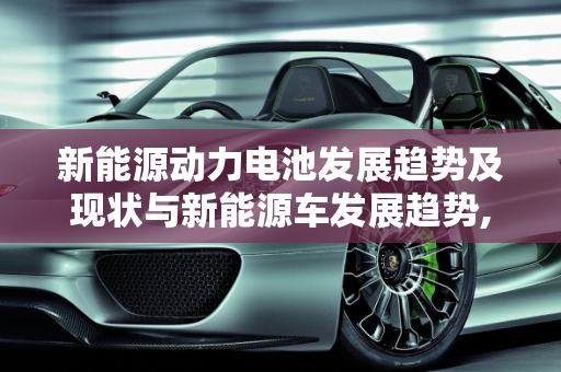 新能源动力电池发展趋势及现状与新能源车发展趋势,新能源动力电池发展趋势及现状，新能源车发展趋势
