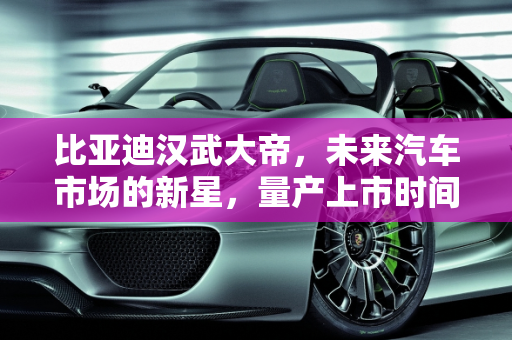 比亚迪汉武大帝，未来汽车市场的新星，量产上市时间揭晓,比亚迪汉武大帝什么时候量产上市