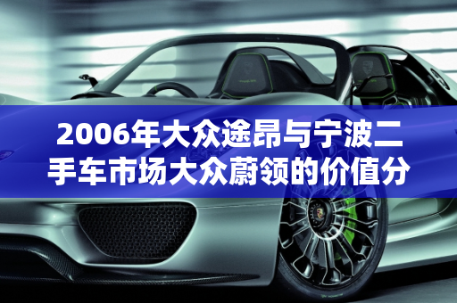 2006年大众途昂与宁波二手车市场大众蔚领的价值分析,06年大众途昂值多少钱，宁波二手车大众蔚领