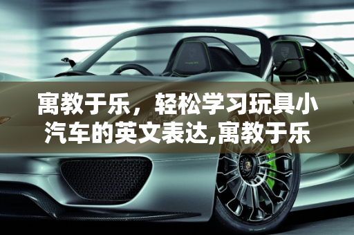 寓教于乐，轻松学习玩具小汽车的英文表达,寓教于乐，轻松学习玩具小汽车的英文表达