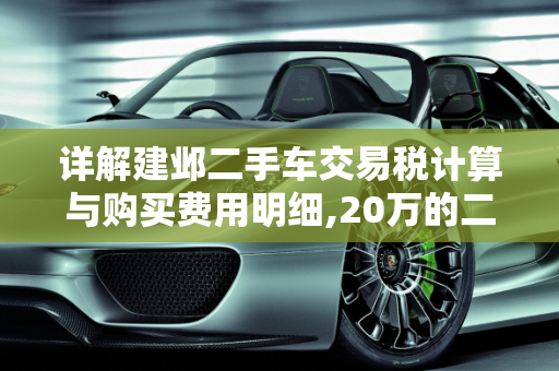 详解建邺二手车交易税计算与购买费用明细,20万的二手车交易税怎么算,建邺二手车购买费用明细
