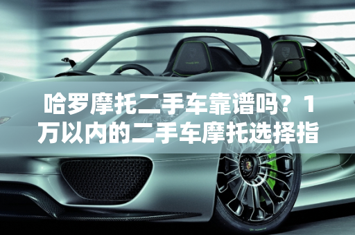 哈罗摩托二手车靠谱吗？1万以内的二手车摩托选择指南,哈罗摩托二手车靠谱吗,1万以内二手车摩托