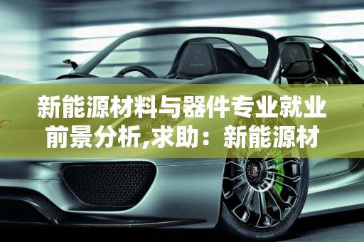 新能源材料与器件专业就业前景分析,求助：新能源材料与器件专业就业前景如何