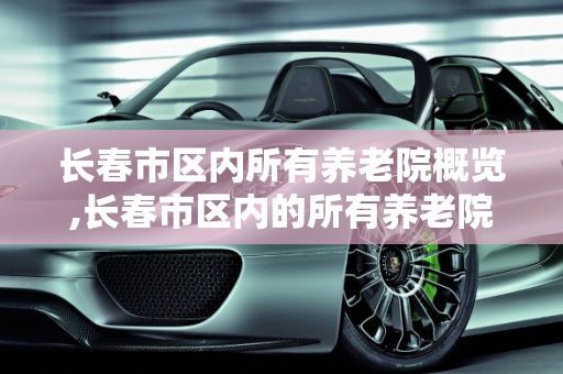 长春市区内所有养老院概览,长春市区内的所有养老院
