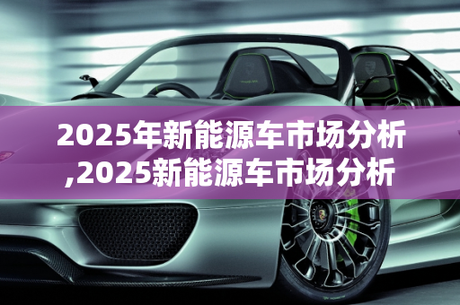 2025年新能源车市场分析,2025新能源车市场分析